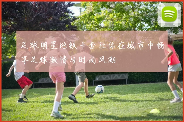 足球明星地铁卡套让你在城市中畅享足球激情与时尚风潮