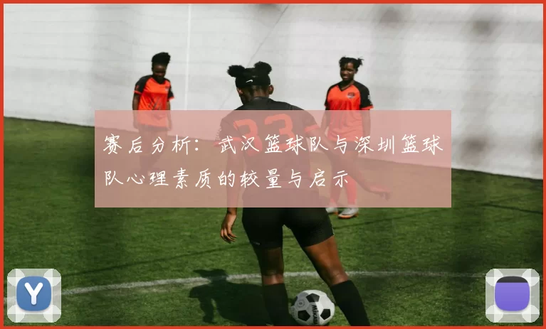 赛后分析：武汉篮球队与深圳篮球队心理素质的较量与启示