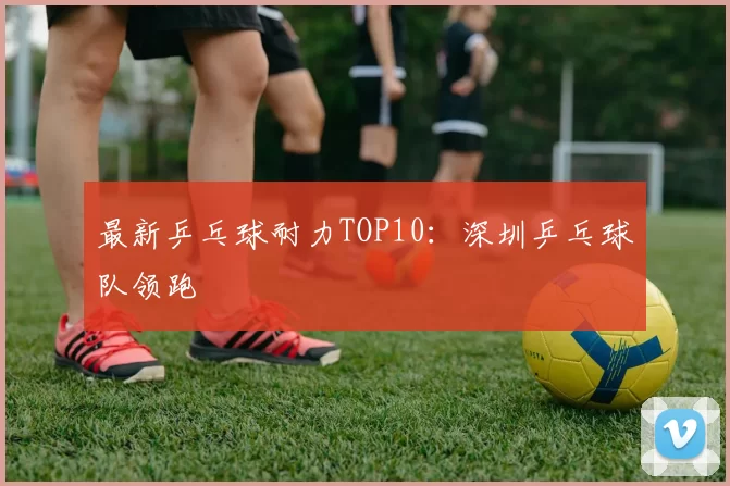最新乒乓球耐力TOP10：深圳乒乓球队领跑