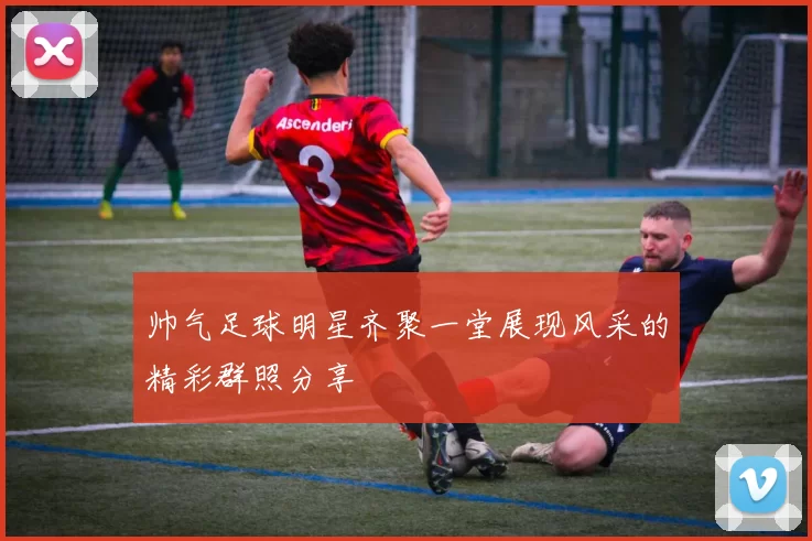 帅气足球明星齐聚一堂展现风采的精彩群照分享