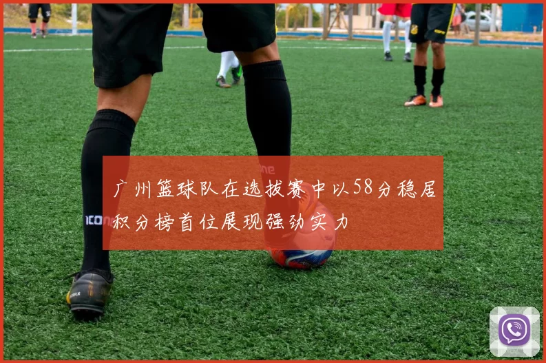广州篮球队在选拔赛中以58分稳居积分榜首位展现强劲实力