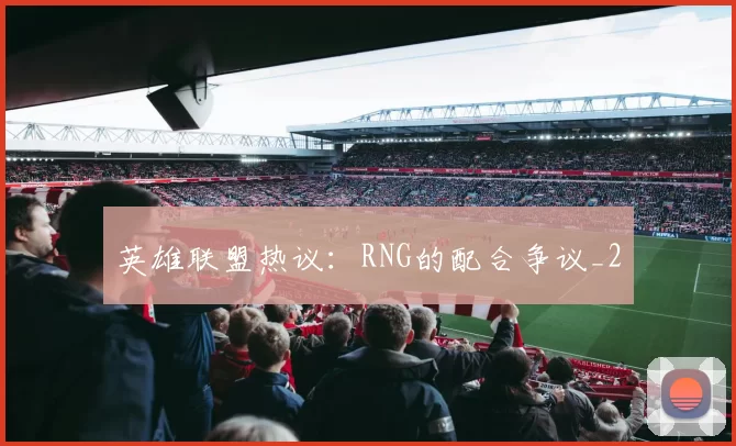 英雄联盟热议：RNG的配合争议_2