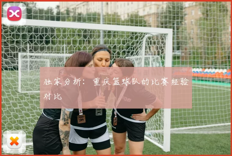 独家分析：重庆篮球队的比赛经验对比