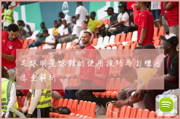 足球明星球鞋的使用技巧与打理方法全解析