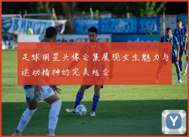 足球明星头像合集展现女生魅力与运动精神的完美结合