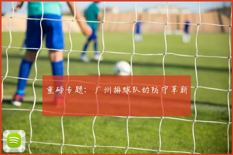 重磅专题：广州排球队的防守革新