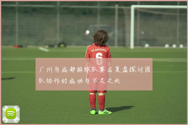 广州与成都排球队赛后复盘探讨团队协作的成功与不足之处