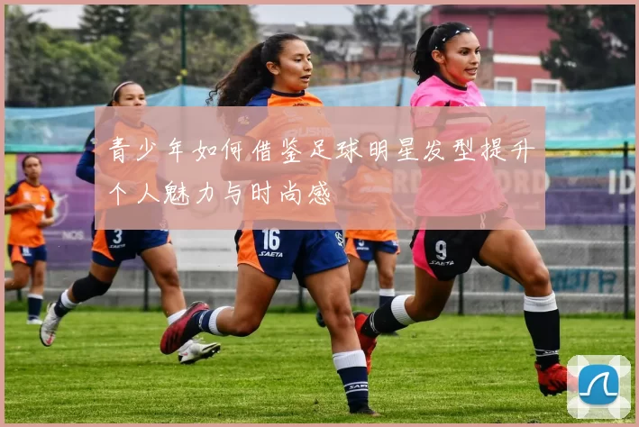 青少年如何借鉴足球明星发型提升个人魅力与时尚感